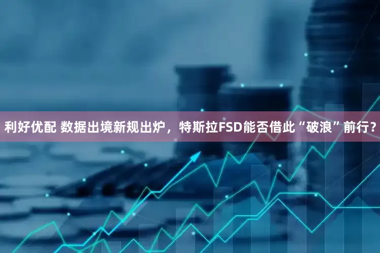 利好优配 数据出境新规出炉，特斯拉FSD能否借此“破浪”前行？