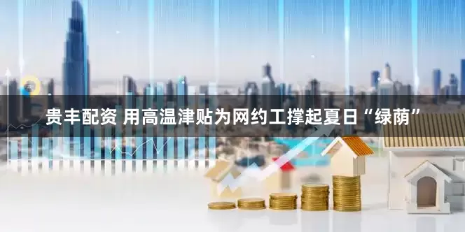 贵丰配资 用高温津贴为网约工撑起夏日“绿荫”