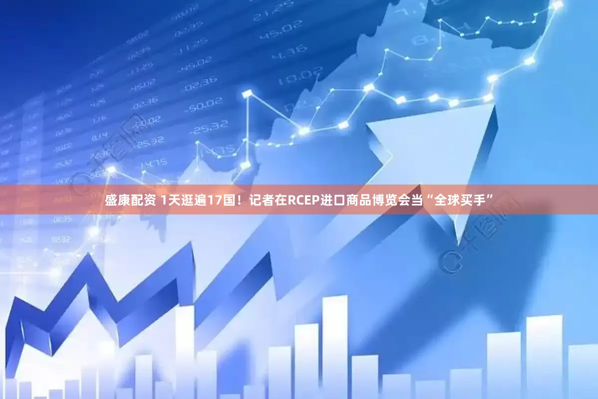 盛康配资 1天逛遍17国！记者在RCEP进口商品博览会当“全球买手”