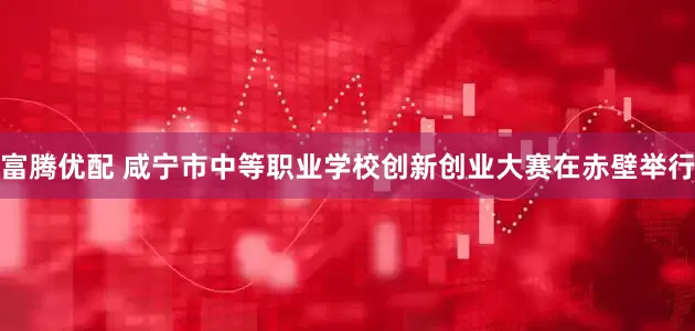 富腾优配 咸宁市中等职业学校创新创业大赛在赤壁举行