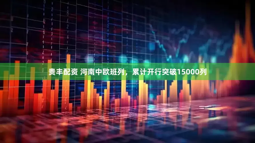 贵丰配资 河南中欧班列，累计开行突破15000列