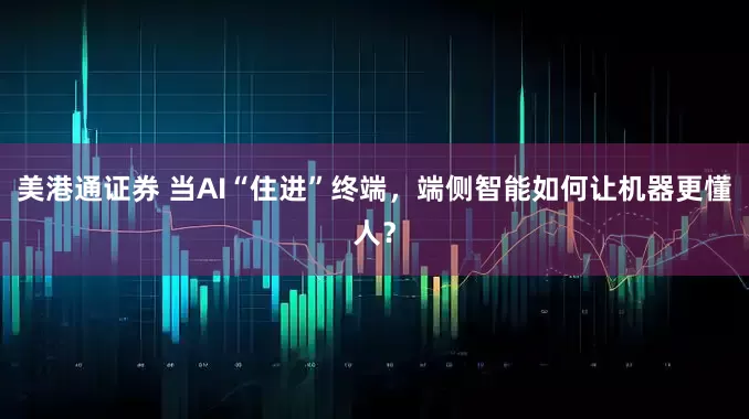 美港通证券 当AI“住进”终端，端侧智能如何让机器更懂人？