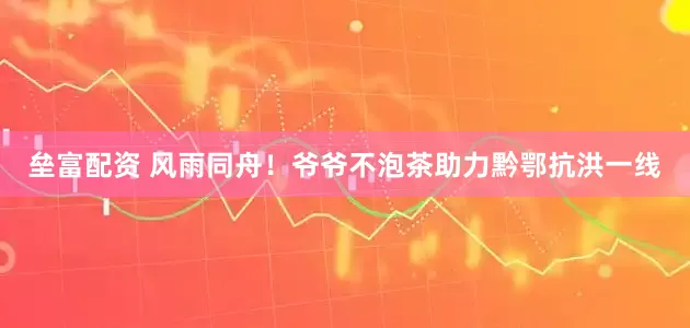 垒富配资 风雨同舟！爷爷不泡茶助力黔鄂抗洪一线