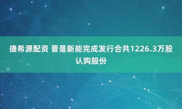捷希源配资 晋景新能完成发行合共1226.3万股认购股份