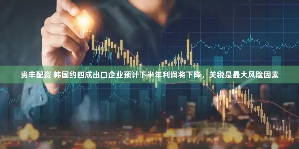 贵丰配资 韩国约四成出口企业预计下半年利润将下降，关税是最大风险因素