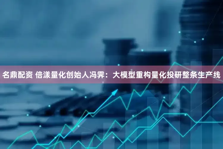 名鼎配资 倍漾量化创始人冯霁：大模型重构量化投研整条生产线