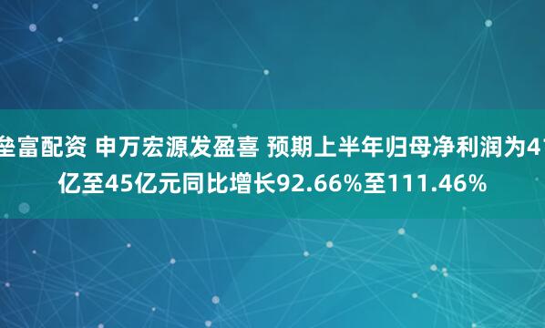 垒富配资 申万宏源发盈喜 预期上半年归母净利润为41亿至45亿元同比增长92.66%至111.46%