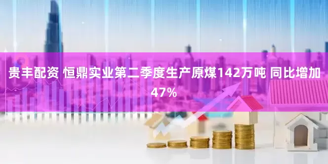 贵丰配资 恒鼎实业第二季度生产原煤142万吨 同比增加47%