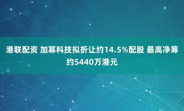 港联配资 加幂科技拟折让约14.5%配股 最高净筹约5440万港元