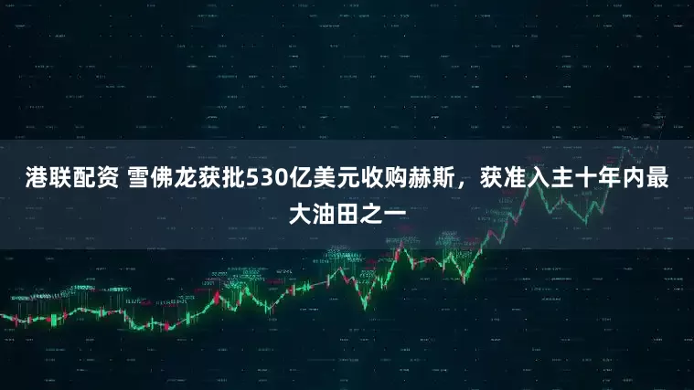 港联配资 雪佛龙获批530亿美元收购赫斯，获准入主十年内最大油田之一