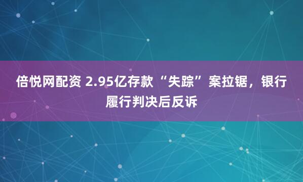 倍悦网配资 2.95亿存款 “失踪” 案拉锯，银行履行判决后反诉