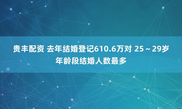 贵丰配资 去年结婚登记610.6万对 25～29岁年龄段结婚人数最多