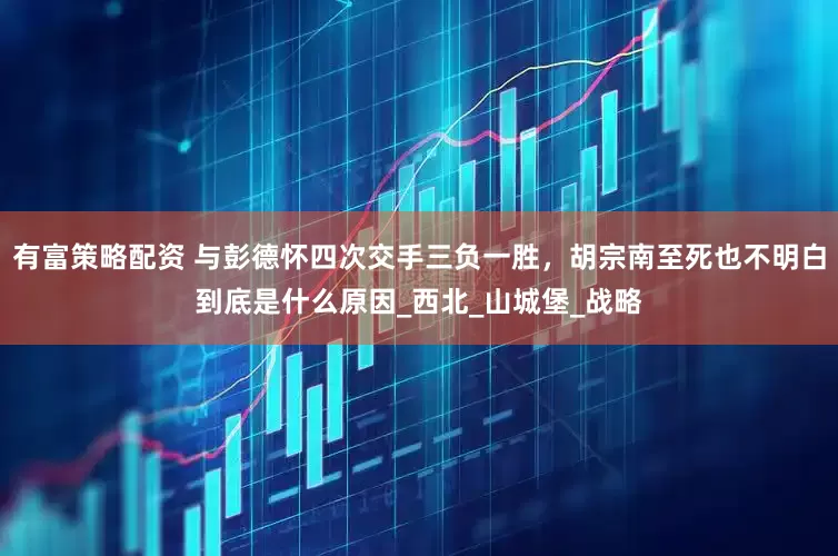 有富策略配资 与彭德怀四次交手三负一胜，胡宗南至死也不明白到底是什么原因_西北_山城堡_战略