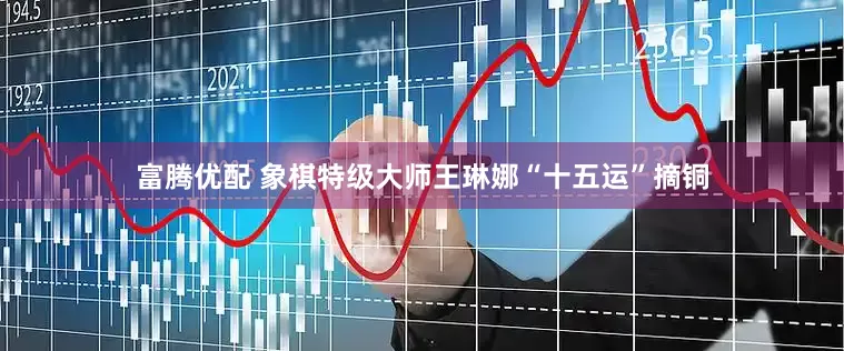 富腾优配 象棋特级大师王琳娜“十五运”摘铜