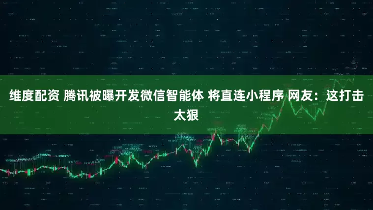 维度配资 腾讯被曝开发微信智能体 将直连小程序 网友：这打击太狠