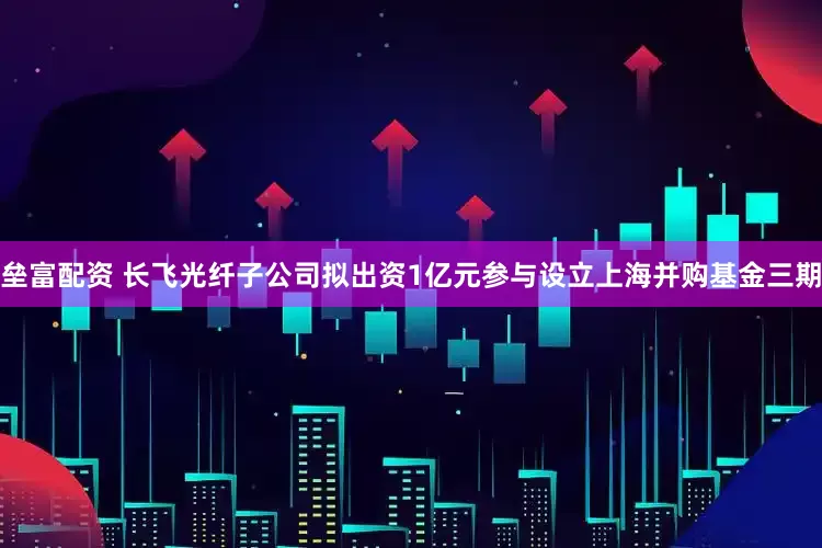 垒富配资 长飞光纤子公司拟出资1亿元参与设立上海并购基金三期