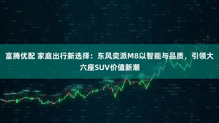 富腾优配 家庭出行新选择：东风奕派M8以智能与品质，引领大六座SUV价值新潮