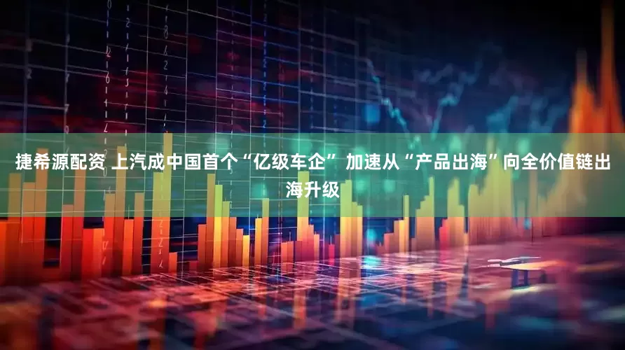 捷希源配资 上汽成中国首个“亿级车企” 加速从“产品出海”向全价值链出海升级
