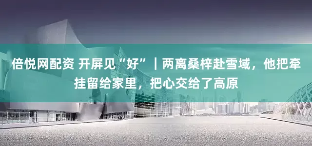 倍悦网配资 开屏见“好”｜两离桑梓赴雪域，他把牵挂留给家里，把心交给了高原